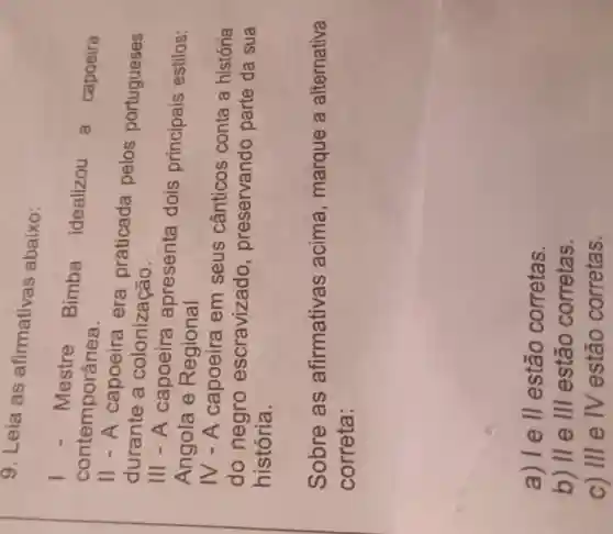 9. Leia as afirmativas abaixo:
I - Mestre
Bimba
idealizou a capoeira contemporânea.
11 - A capoeira era praticada pelos portugueses
durante a colonização.
III - A capoeira apresenta dois principais estilos:
Angola e Regional
IV - A capoeira em seus cânticos conta a história
do negro escravizado , preservando parte da sua
história.
Sobre as afirmativas acima , marque a alternativa
correta:
a) I e II estão corretas.
b) II e III estão corretas.
C) III e IV estão corretas.