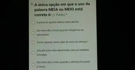 9. A única opção em que o uso da
palavra MEIA ou MEIO está
correto é: (1 Ponto)
A porta do quarto estava meia aberta.
Era meio-dia e meia quando chegamos ao
laboratório.
Tomei apenas meia copo de suco no almoço.
Cláudia está meia aborrecida com as medidas
tomadas.
Era meio-dia e meio quando o almoço foi posto
à mesa.