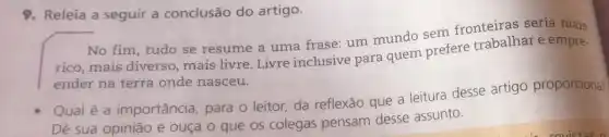 9. Releia a seguir a conclusão do artigo.
No fim, tudo se resume a uma frase um mundo sem fronteiras seria mais
rico, mais diverso mais livre. Livre inclusive para quem prefere trabalhar e empre-
ender na terra onde nasceu.
Qual é a importância, para 0 leitor, da reflexão que a leitura desse artigo proporcional
Dê sua opinião e ouça o que os colegas pensam desse assunto.