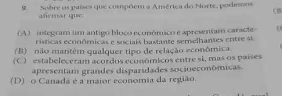 9. Sobre os paises que compoem a América do Norte, podemos
afirmar que:
(A) integram um antigo bloco econômico e apresentam caracte-
risticas econômicas e sociais bastante semelhantes entre si.
(B) não mantêm qualquer tipo de relação econômica.
(C) estabeleceram acordos econômicos entre si, mas os paises
apresentam grandes disparidades socioeconômicas.
(D) o Canadá é a maior economia da região.
(B)