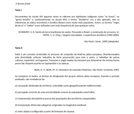 9-(Enem 2016)
Texto I
Documentos do século XVI algumas vezes se referem aos habitantes indigenas como "os brasis", ou
"gente brasilia" e , ocasionalmente no século XVII, o termo "brasileiro"era a eles aplicado , mas as
referências ao status econômico e juridico desses eram muito mais populares Assim, os termos "negro
da terra" e "indios" eram utilizados com mais frequênci ido que qualquer outro.
SCHWARTZ, S. B. Gente da terra braziliense da nação . Pensando o Brasil: a construção de um povo . In:
MOTA, C. G. (Org.). Viagem Incompleta: a experiência brasileira (1500-2000).
São Paulo: Senac, 2000 (adaptado).
Texto II
Indio é um conceito construido no processo de conquista da América pelos europeus. Desinteressados
pela diversidade cultural , imbuidos de forte preconceito para com o outro, o individuo de outras
culturas, espanhóis , portugueses, franceses e anglo-saxōes terminaram por denominar da mesma forma
povos tão dispares quanto os tupinambás e os astecas.
SILVA, K. V.; SILVA , M. H. Dicionário de conceitos historicos. São Paulo : Contexto, 2005.
Ao comparar os textos as formas de designação dos grupos nativos pelos europeus, durante o periodo
analisado, são reveladoras da :
a) concepção idealizada do território, entendido como geograficamente indiferenciado.
b) percepção corrente de uma ancestralidade comum às populações ameríndias.
c) compreensão etnocêntrica acerca das populações dos territórios conquistados.
d) transposição direta das categorias originadas no imaginário medieval.
e) visão utópica configurada a partir de fantasias de riqueza.