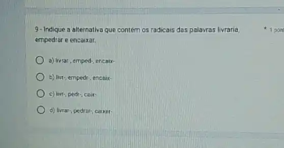 9-Indique a alternativa que contém os radicais das palavras livraria,
empedrar e encaixar.
a) livrar; emped-, encaix-
b) livr, empedr, encaix-
c) livr-, pedr, ceix-
d) livrar-, pedrar-; caixar-