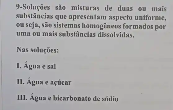 9-Soluções são misturas de duas ou mais
substânci as que apresentam aspecto uniforme,
ou seja, são sistemas homogêneos formados por
uma ou mais substâncias dissolvidas.
Nas soluções :
I. Água e sal
II. Água e acúcar
III. Agua e bicarbonato de sódio