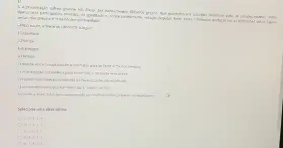 A Administração sofreu grande influência dos gregos, que questionaram fllosóficas para as cidades-estados como:
democracia participativa, principlo da Igualdade e, consequentemente, votação popular. Entre essas influencias destacam-se as discussoes sobre alguns
temas que prevalecem na contemporaneidade.
Sendo assim, associe os conceitos a seguir:
1.Qualidade
2.Política
3.Estratégia
4.Método
() beleza, ética, hospitalidade e condutas para se fazer o melhor sempre.
() investigaçdo sistemática para encontrar a resposta verdadeira.
()responsabilidade para atender as necessidades da sociedade.
() encadeamento logico de meios para realizar os fins.
Assinale a alternativa que corresponda ao conceito sobre os temas apresentados.
Selecione uma alternativa:
a) 2;3;1:4
b) 3;4;1;2.
c) 2;3;4;1.
d) 4;3;1:2.
e) 1:4,2;3