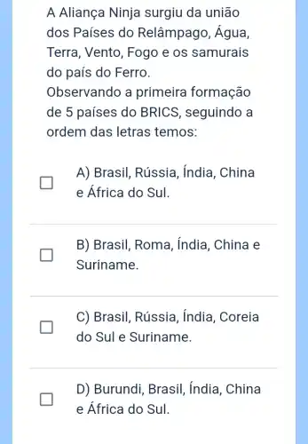 A Aliança Ninja surgiu da união
dos Países do Relâmpago,, Água,
Terra, Vento , Fogo e os samurais
do país do Ferro.
Observando a primeira formação
de 5 paises do BRICS , seguindo a
ordem das letras temos:
A) Brasil , Rússia, India , China
e África do Sul.
B) Brasil, Roma , india, China e
Suriname.
C) Brasil, Rússia , India, Coreia
do SuI e Suriname.
D) Burundi , Brasil, India , China