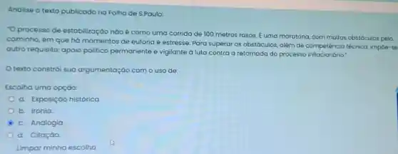 Analise o texto publicado na Folha de S.Paulo:
"O processo de estabilização nào é como uma corrida de 100 metros rasos E uma maratona, com muitos obstáculos pelo
caminho, em que há momentos de euforia e estresse Para superar os obstáculos, além de competência técnica impoe-se
outro requisito:apoio político permanente e vigilante à luta contra a retomada do processo inflacionário."
texto constrói sua argumentação com o uso de:
Escolha uma opção:
a. Exposição histórica
b. Ironia
C
c. Analogia
d. Citação.
Limpar minha escolha