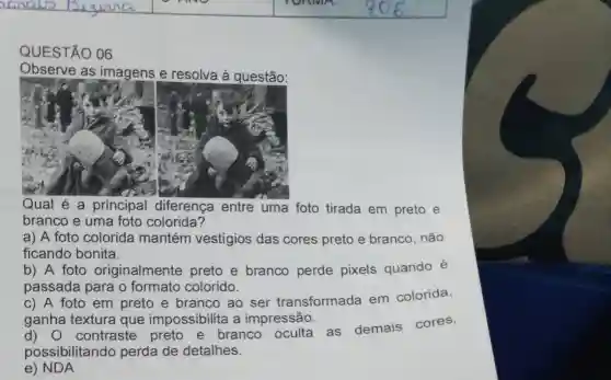 anaws	TONNA.
QUESTÃO 06
Observe as imagens e resolva à questão:
Qual é a principal diferença entre uma foto tirada em preto e
branco e uma foto colorida?
a) A foto colorida mantém vestígios das cores preto e branco, não
ficando bonita.
b) A foto originalmente preto e branco perde pixels quando é
passada para o formato colorido.
c) A foto em preto e branco ao ser transformada em colorida,
ganha textura que impossibilita a impressão.
d) 0 contraste preto e branco oculta as demais cores,
possibilitando perda de detalhes.
e) NDA