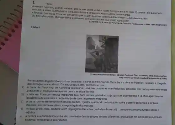 Andaram na praia , quando saímos, oito ou dez deles; e dai a pouco começaram a vir mais. E parece - me que viriam,
este dia, à praia quatrocentos ou quatrocentos e cinquenta Alguns deles traziam arcos
Texto II
(CASTRO, S. A carta de Pero Vaz de Caminha Porto Alegre: L8PM, 1996 (fragmento).)
(O descobrimento do Brasi , Cândido Portinari, Oleo sobre tela, 1956. Disponivel em
http://www.portinari.org .briWacervolobra/2551)
Pertencentes ao patrimônio cultural brasileiro, a carta de Pero Vaz de Caminha e a obra de Portinari retratam a chegada
dos portugueses ao Brasil. Da leitura dos textos, constata-se que:
a) a carta de Pero Vaz de Caminha representa uma das primeiras manifestaçōes artisticas dos portugueses em terras
brasileiras e preocupa-se apenas com a estética literária.
b) a tela de Portinari retrata indigenas nus com corpos pintados, cuja grande significação é a afirmação da arte
acadêmica brasileira e a contestação de uma linguagem moderna.
c) a carta, como testemunho histórico-politico, mostra o olhar do colonizado sobre a gente da terra,e a pintura
destaca, em primeiro plano, a inquietação dos nativos.
d) as duas produções, embora usem linguagens diferentes (verbale não verbal) , cumprem a mesma função social e
artistica.
e) a pintura e a carta de Caminha são manifestações de grupos étnicos diferentes, produzidas em um mesmo momento
histórico, retratando a colonização.