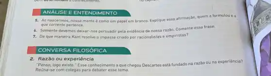 ANÁLISE E E NTEN IDIMENTO
5. Ao nascermos, nossa mente é como um papel em branco. Explique essa afirmação, quem a formulou e a
que corrente pertence.
6. Somente devemos deixar-nos persuadir pela evidência de nossa razão Comente essa frase.
7. De que maneira Kant resolve o impasse criado por racionalistas e empiristas?
CONVERSA FIL -OSÓFICA
2. Razão ou experiência
"Penso, logo existo."Esse conhecimento a que chegou Descartes está fundado na razão ou na experiência?
Reúna-se com colegas para esse tema.