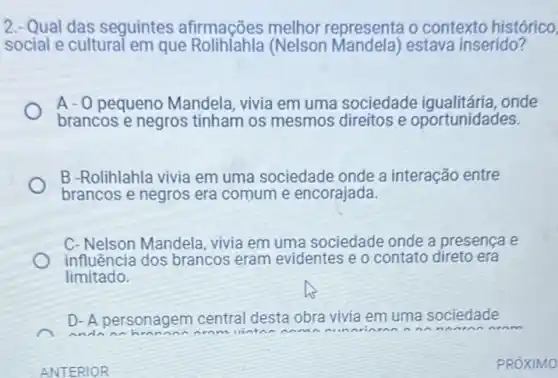 ANTERIOR
2.- Qual das seguintes afirmações melhor representa o contexto histórico,
social e cultural em que RolihIahla (Nelson estava inserido?
A -0 pequeno Mandela, vivia em uma sociedade onde
brancos e negros tinham os mesmos direitos e oportunidades.
B -Rolihlahla vivia em uma sociedade onde a interação entre
brancos e negros era comum e encorajada.
C- Nelson Mandela vivia em uma sociedade onde a presença e
influência dos brancos eram evidentes e o contato direto era
limitado.
D- A personagem central desta obra vivia em uma sociedade
dnnn
an
PROXIMO