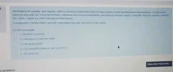 A ANTERIOR
Na disciplina em questão vocé estudou sobre os conceitos básicos estruturais da lingua inglesa. A partir das informaçōes disponibilizadas, o Simple Future
expressa uma ação que é possivel no futuro Utilizamos esta forma principalmente para expressar decisôes rápidas e previsôes Para isso, usamos a particula
WILL após o sujeito e o verbo principal na forma básica.
Considerando o Simple Future, assinale a alternativa cuja frase está nesse tempo verbal.
Escolha uma opção:
a. He loved his mother.
b. I am going to travel next week
c. I will study English.
d. I have bought a great car with my fortune
e. She loves you
FINAL IZART ENTA TIVA .