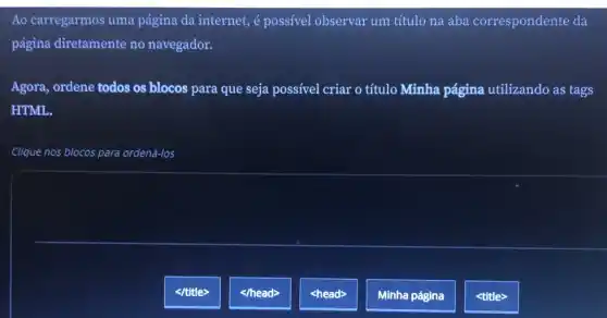 Ao carregarmos uma página da internet, é possivel observar um título na aba correspondente da
página diretamente no navegador.
Agora, ordene todos os blocos para que seja possível criar o título Minha página utilizando as tags
HTML.
Clique nos blocos para ordená-los
</title>
</head>
<head>
Minha página
<title>