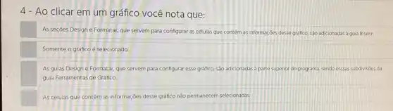 Ao clicar em um gráfico você nota que:
As seçōes Design e Formatar, que servem para configurar as células que contêm as informaçóes desse grafico, são adicionadas a guia Inserir.
Somente o gráfico é selecionado.
As guias Design e Formatar, que servem para configurar esse gráfico, são adicionadas à parte superior do programa, sendo essas subdivisoes da
guia Ferramentas de Gráfico.
As células que contêm as informações desse gráfico não permanecem selecionadas.