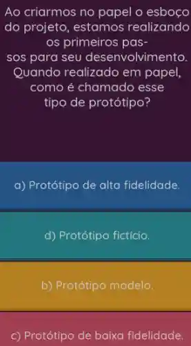 Ao criarmos no papel o esboc o
do projeto, estamos realizando
os primeiros pas-
sos para seu desenvolvimento.
Quando realizado em papel,
como é chamado esse
tipo de protótipo?
a) Protótipo de alta fidelidade.
d) Protótipo fictício.
b) Protótipo modelo
c) Protótipo de baixa fidelidade.