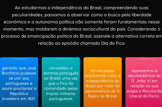 Ao estudarmos a independência do Brasil compreendendo suas
peculiaridades , passamos a observar como a busca pela liberdade
econômica e a autonomia política não somente foram fundamentais nesse
momento, mas moldaram a dinâmica sociocultural do país . Considerando o
processo de emancipação política do Brasil, assinale a alternativa correta em
relação ao episódio chamado Dia do Fico: