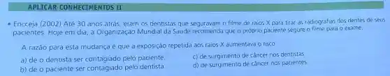 APLICAR CONHECIMENTOS II
- Encceja (2002) Até 30 anos atrás, eram os dentistas que seguravam o filme de raios X para tirar as radiografias dos dentes de seus
pacientes. Hoje em dia, a Organização Mundial da Saúde recomenda que o próprio paciente segure o filme para o exame.
A razão para esta mudança é que a exposição repetida aos raios X aumentava o risco
a) de o dentista ser contagiado pelo paciente.
c) de surgimento de câncer nos dentistas.
b) de o paciente ser contagiado pelo dentista.
d) de surgimento de câncer nos pacientes.