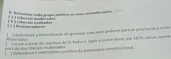 (a)politico as suas reivindicações zou
(a) Liberais moderados
(b) Liberais exaltados
(c) Restauradores
()
 defendiam a federalização do governo, com mais poderes para as províncias e o fim
Moderador.
( ) eram
partido dos liberais moderados.
()
a favor do regresso de D. Pedro I.Após a morte deste em 1834, vários memb
()
defendiam o centralismo político da monarquia constitucional.