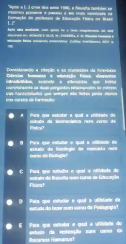 "Apos a [...] crise dos anos 1980,a filosofia também se
mostrou presente e passou a ser mais valorizada na
formação do professor de Educação Fisica no Brasil
[..]
Apôs esta avallação, caso queira ler o texto integralmente, ele ests
disponivel em: MORAES E SILVA, M; FIGUEROA, K M. Clenclas humanas e
educação flslea: elementos Introdutórios. Curitiba:InterSaberes, 2021. D.
155.
Considerando a citação e os conteúdos do livro-base
Ciências humanas e educação física:elementos
introdutórios, assinale altemativa que indica
corretamente as duas perguntas relacionadas às esferas
das humanidades que sempre são feitas pelos alunos
nos cursos de formação:
A Para que estudar e qual a utilidade do
estudo da biomecânica num curso de
Fisica?
B Para que estudar e qual a utilidade do
estudo da fisiologia do exercicio num
curso de Biologia?
C Para que estudar e qual a utilidade do
estudo da filosofia num curso de Educação
Fisica?
D Para que estudar e qual a utilidade do
estudo do lazer num curso de Pedagogia?
E Para que estudar e qual a utilidade do
estudo da recreação num curso de
Recursos Humanos?