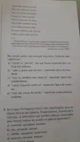 Aprendeu munta cienea.
Mas das coisa do sertão
Nao tem boa esperienca
Nunca fez uma paioca.
Nunca trabaiou na roca,
Não pode conhecê bem.
Pois nesta penosa vida.
Só quem provou da comida
Sabe o gosto que ela tem.
()
Disponivel em: <www.reformaagrariaemdados .org.br/sites/
default files/Cante % 201% C3% A1% 20 cque% 2.0 eur 2.0 cantio% 20
C% C3% A1% 20-% /20Patativa% % 20do% =20Assar% (C3% A9.pdf)
Acesso em: 24 jan 2018
Na canção existe uma variação linguística Podemos per-
cebê-la em:
a) "cantô"e "precisá", em que houve supressão dorno
final das palavras.
b) "sabe o gosto que ela tem ", expressão típica do Nor-
deste.
c) "que eu também não mexo aí", expressão típica dos
trabalhadores.
d) "cante lá que eu canto cá ", expressão típica de canto-
res.
e) "mas das coisas do sertão ", expressão usada pelos la-
vradores.
7. Na Língua Portuguesa temos três classificaçōes para as
silabas tônicas das palavras Proparoxítonas . Paroxitonas e
Oxítonas. A alternativa que contém palavras acentuadas
pela mesmo motivo do acento na palavra deplorável é:
a) insolúvel , agradável . louvável.
b) céu , amigável . solúvel.
C) solidéu , agradável automóvel.
d) escarcéu , sociável, amável.
coluvel móvel.