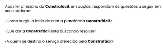 Após ler a história da Construfácil, em duplas, respondam às questōes a seguir em
seus caderno:
-Como surgiu a ideia de criar a plataforma Construfácil?
-Que dor a Construfácil está buscando resolver?
-A quem se destina o serviço oferecido pela Construfácil?