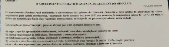 AQUECIMENTO CLIMÁTICO AMEACA AS GELEIRAS DO HIMALAIA
Por Julien Bouisson
aquocimento climatico está acclerando o derretimento das geleiras do Himalaia Quarenta e nove postos de observação do clima,
espalhados pela cadeia montanhosa registraram desde meados dos anos 1970 um aumento da temperatura média de 1,2^circ C ou seja, 0
dobro do aumento que havia sido registrado anteriormente, ao longo de um periodo equivalente, nesta latitude.
Em relação ao termo "ou seja", pode-se afirmar que é um operador discursivo que
a) nega o que foi apresentado anteriormente indicando uma não contradição no decorrer do texto.
b) marcs uma relação de retificação distonoendo o enunciado anterior.
c) estabelece a progressão textual., ampliando o conteúdo semântico do enunciado.
d) delimita a relação entre os enunciados do texto, ocasionando uma redução de sentido à informação posterior.
e) introduz um argumento que produz efeitos de sentidos contrários.alterando a informação anterior.