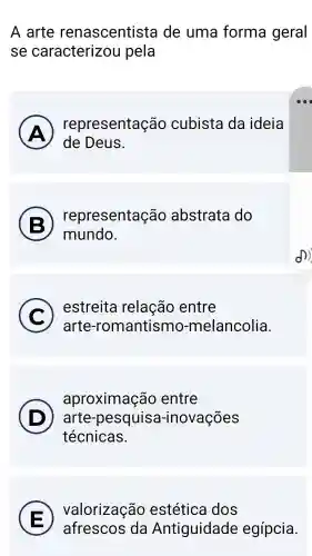 A arte renascentista de uma forma geral
se caracterizou pela
A
de Deus.
(A)
representação cubista da ideia
B
representação abstrata do
mundo.
C )
estreita relação entre
arte -romantismo -melancolia.
aproximação entre
) arte -pesquisa -inovações
técnicas.
D
E
valorização estética dos
afrescos da Antiguidade egípcia