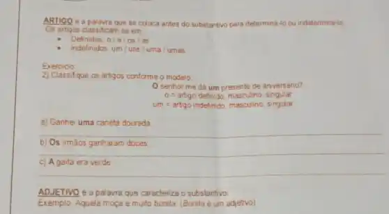 ARTIGO é a palavra que se coloca antes do substantivo para determina to ou indetermina-lo
Os artigos classificam se em
Definidos: 0/a/os/as
Indefinidos um/uns /uma / umas
Exercicio
2) Classifique os artigos conforme o modelo
senhor me da um presente de aniversario?
0=artigodefindo,massulno,sngular
um=artgo indehmido,masculine, singidar
a) Ganhe uma caneta dourada
__
b) Os irmács ganharam doces.
c) A gaita era verde
__
ADJETIVO é a palavra que caractenza o substantivo
Exemplo: Aquela moça e multo bonita. (Bonita 6 um adjetivo)