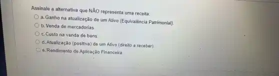 Assinale a alternativa que NĂO representa uma receita:
a. Ganho na atualização de um Ativo (Equivalência Patrimonial)
b. Venda de mercadorias.
c. Custo na venda de bens
d. Atualização (positiva) de um Ativo (direito a receber)
e.Rendimento de Aplicação Financeira.