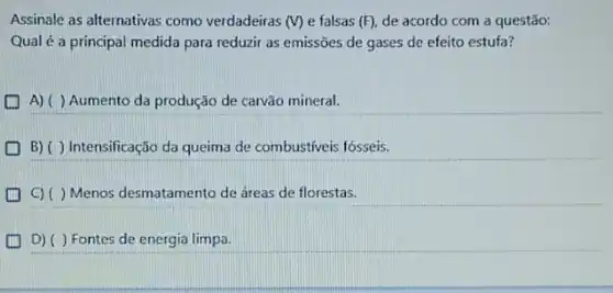 Assinale as alternativas como verdadeiras (V) e falsas (F) de acordo com a questão:
Qual é a principal medida para reduzir as emissões de gases de efeito estufa?
A) ( ) Aumento da produção de carvão mineral.
(1) B) ()Intensificação da queima de combustiveis fósseis.
D C)()Menos desmatamento de áreas de florestas.
(1) D)()Fontes de energia limpa.