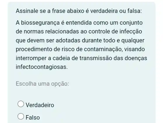 Assinale se a frase abaixo é verdadeira ou falsa:
A biossegurança é entendida como um conjunto
de normas relacionadas ao controle de infecção
que devem ser adotadas durante todo e qualquer
procedimento de risco de contaminacão , visando
interromper a cadeia de transmissão das doenças
infectocontagiosas.
Escolha uma opção:
Verdadeiro
Falso