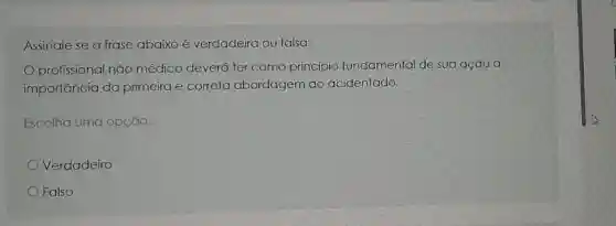 Assinale se a frase abaixo é verdadeira ou falsa:
profissional não médico deverá ter como princípio fundamental de sua ação a
importancia da primeira e correta abordagem ao acidentado.
Escolha uma opção:
Verdadeiro
Falso