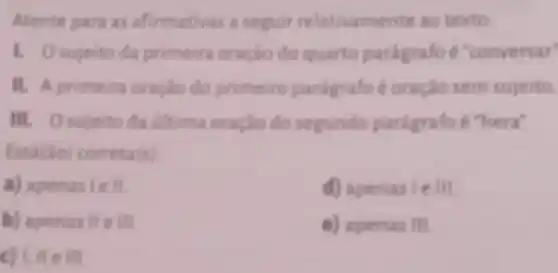 Atente para as afirmativas a seguir relativamente ao texto
1. Osujeito da primeira oração do quarto paragrafo e "conversar"
II. A primeira oraclio do primeiro paragrafo é oraçlo sem sujeito.
III. Osujeito da ditima oração do segundo paragrafo e "hera"
Estifio) correta (s)
a) apenaslell
d) apenas le III
b) apenas lle III
e) apenas III.
c) 1. He fill