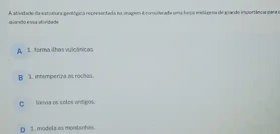 A atividade da estrutura geológica representada na imagem é considerada uma força endógena de grande importância para o
quando essa atividade
A 1. forma ilhas vulcânicas.
B 1. intemperiza as rochas.
C lixivia os solos antigos.
D 1. modela as montanhas.