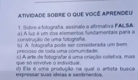 ATIVIDADE SOBRE O QUE VOCE APRENDEU
1. Sobre a fotografia assinale a afirmativa FALSA
a) A luz é um dos elementos fundamentais para a
construção de uma fotografia.
b) A fotografia pode ser considerada um bem
precioso de toda uma comunidade.
c) A arte de fotografar é uma criação coletiva , mas
que só envolve o individual.
d) Ela é uma produção na qual o artista busca
expressar suas ideias e sentimentos.