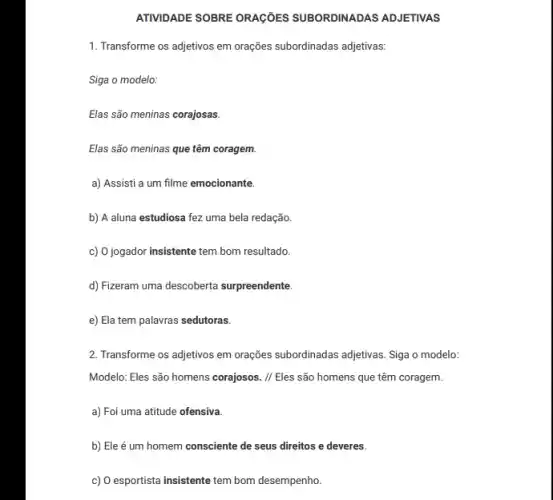 ATIVIDADE SOBRE ORAGIES SUBORDINADAS ADJETIVAS
1. Transforme os adjetivos em orações subordinadas adjetivas:
Siga o modelo:
Elas são meninas corajosas.
Elas são meninas que têm coragem.
a) Assisti a um filme emocionante.
b) A aluna estudiosa fez uma bela redação.
c) 0 jogador insistente tem bom resultado.
d) Fizeram uma descoberta surpreendente.
e) Ela tem palavras sedutoras.
2. Transforme os adjetivos em orações subordinadas adjetivas Siga o modelo:
Modelo: Eles são homens corajosos. // Eles são homens que têm coragem.
a) Foi uma atitude ofensiva.
b) Ele é um homem consciente de seus direitos e deveres.
c) O esportista insistente tem bom desempenho.