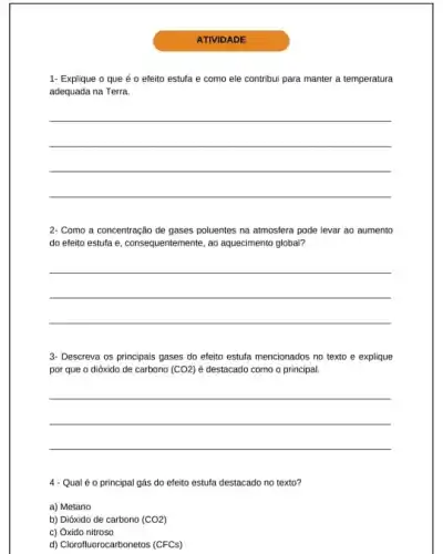 ATIVIDADE
1- Explique o que é o efeito estufa e como ele contribu para manter a temperatura
adequada na Terra
__
2- Como a concentração de gases poluentes na atmosfera pode levar ao aumento
do efeito estufa e consequentemente, ao aquedimento global?
__
3- Descreva os principais gases do efeito estufa mencionados no texto e explique
por que o dióxido de carbono (CO2) é destacado como o principal
__
4 - Qual é 0 principal gás do efeito estufa destacado no texto?
a) Metano
b) Dióxido de carbono (CO2)
c) Óxido nitroso
d) Clorofluorocarbonetos (CFCs)