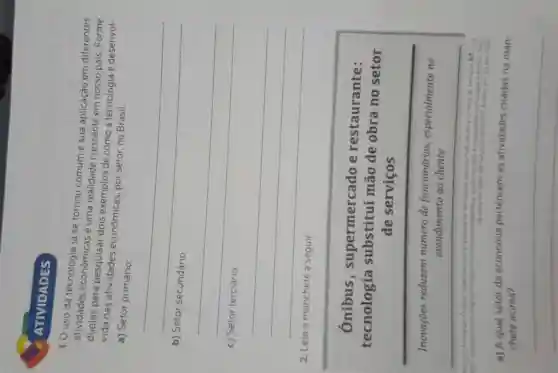 ATIVIDADES
1. 0 uso da tecnologia já se tornou comum e sua aplicação em diferentes
atividades econômicas é uma realidade crescente em nosso pais Forme
para pesquisar dois exemplos de como a tecnologia é desenvol-
vida nas atividades econômicas, por setor, no Brasil.
a) Setor primário:
__
b)
__
disappointed
__
2. Leia
a seguir
Ônibus , supermercado e restaurante:
tecnologia substitui mão de obra no setor
de serviços
Inovaçōes reduzem número de funcionários especialmente no
atendimento ao cliente
a) A qual setor da economia pertencem as atividades citadas na man-
chete acima?