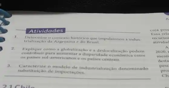 __
Atividades
1. Determine o contexto histórico que impulsionou a indus-
do Brasil.
2.
Explique como a globalização e a deslocalização podem
contribuir para aumentar disparidade economica entre
os paises sul-americanos os paises centrais.
3.
Caracterize o modelo de industrializacǎo denominado
substituição de importaçóes.
cuja pro
Essa rele
recursos
atividac
A
2020,
ment
desta
pesc
pro
Ch