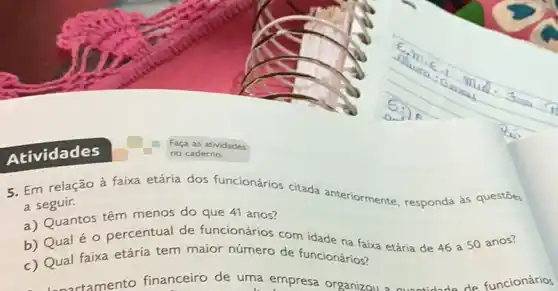 Atividades
5. Em relação à faixa etária dos funcionários citada anteriormente, responda as questōes
a seguir.
a) Quantos têm menos do que 41 anos?
b) Qual éo percentual de funcionários com idade na faixa etária de 46 a 50 anos?
c) Qual faixa etária tem maior número de funcionários?
cortamento financeiro de uma empresa organizou a ountidade de funcionários
Faça as atividades
no caderno.