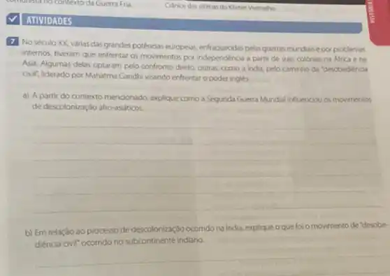 ATIVIDADES
Cranios das vitimas do Khmer Vermeiho
7 No século XX, várias das grandes potências europeias enfraquecidas pelas guerras mundais e por problemas
internos, tiveram que enfrentar as movimentos por independéncia a partir de suas colonias na Africa e na
Asia. Algumas delas optaram pelo confronto direto, outras, como India, pelo caminho da "desobediência
civil; liderado por Mahatma Gandhi visando enfrentar o poder ingles.
a) A partir do contexto mencionado, explique como a Segunda Guerra Mundial influenciou os movimentos
de descolonizaçáo affo-asidticos
__
b) Em relação ao processo de descolonização ocorrido na India, explique o que foi o movimento de "desobe-
diência civill" ocorrido no subcontinente indiano.
__