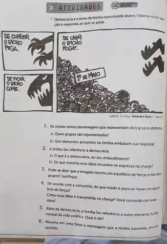 ATIVIDADES
Democracia é o tema da tirinha
reproduzida abaixo
ção e responda 30 que se pede.
1. Na tirinha vemos personagens que representam dois grupos distirts.
a) Quais grupos são representados?
b) Que elementos presentes na tirinha embasam sua resposta?
2. A tirinha faz referência à democracia.
a) 0 que é a democracia, no seu entendimento?
b) De que maneira essa ideia encontra-se expressa na charge?
3. Pode-se dizer que a imagem mostra um equilibrio de forças entre das
grupos? Justifique.
4. De acordo com a cartunista, de que modo é possivel haver um equi
brio de forças?
Como essa ideia é transmitida na charge? Você concorda com essa
ideia?
5. Além da democracia, a tirinha faz referência a outro elemento fund:
mental da vida política. Qual é ele?
6. Resuma em uma frase a mensagem que a tirinha transmite, em su?
opinião.