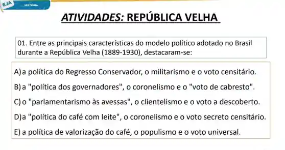 ATIVIDADES:REPUBLICA VELHA
01. Entre as principais características do modelo político adotado no Brasil
durante a República Velha (1889-1930 , destacaram-se:
A)a política do Regresso Conservador, o militarismo e o voto censitário.
B) a "política dos governadores", o coronelismo e o "voto de cabresto".
C) 0 "parlamentarismo ) às avessas", o clientelismo e o voto a descoberto.
D)a "política do café com leite", o coronelismo e o voto secreto censitário.
E) a política de valorização do café, o populismo e o voto universal.