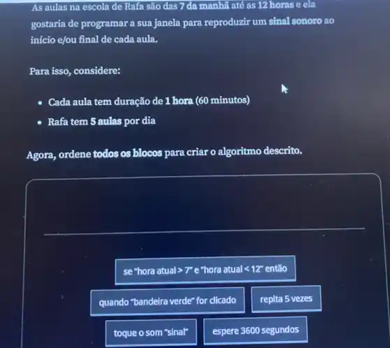 As aulas na escola de Rafa são das 7 đa manhã até as 12 horas e ela
gostaria de programar a sua janela para reproduzir um sinal sonoro ao
início e/ou final de cada aula.
Para isso, considere:
Cada aula tem duração de 1 hora (60 minutos)
Rafa tem 5 aulas por dia
Agora, ordene todos os blocos para criar o algoritmo descrito.
se "hora atual >7" e "hora atual < 12" então
quando "bandeira verde" for clicado
repita 5 vezes
toque o som "sinal"
espere 3600 segundos