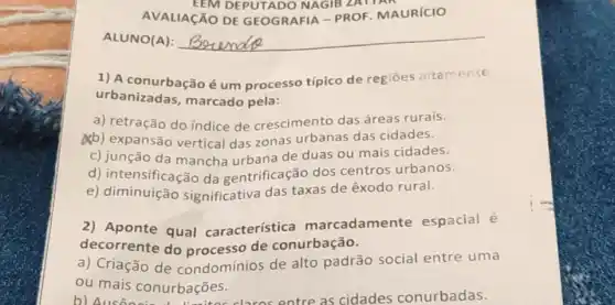 AVALIAçãO DE GEOGRAFIA - PROF MAURICIO
EEM DEPUTADO NAGIB ZATIAN
ALUNO(A): __
1) A conurbação é um processo típico de regioes altamente
urbanizadas marcado pela:
a) retração do índice de crescimento das áreas rurais.
(b) expansão vertical das zonas urbanas das cidades.
c) junção da mancha urbana de duas ou mais cidades.
d) intensificação da gentrificação dos centros urbanos.
e)significativa das taxas de êxodo rural.
2) Aponte qual característica marcadamente espacial é
decorrente do de conurbação.
a) Criação de condomínios de alto padrão social entre uma
ou mais conurbações.
b c claros entre as cidades conurbadas.