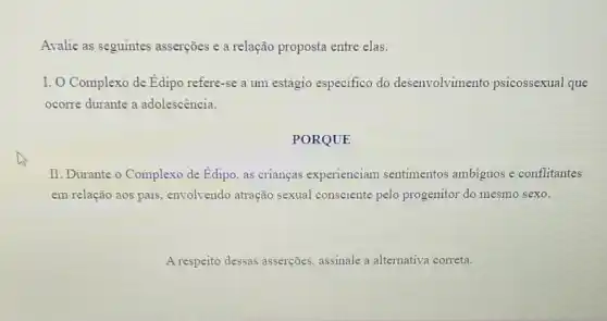 Avalie as seguintes asserçōes e a relação proposta entre elas.
I. O Complexo de Edipo refere-se a um estágio especifico do desenvolvimento psicossexual que
ocorre durante a adolescência.
PORQUE
II. Durante o Complexo de Edipo, as crianças experienciam sentimentos ambiguos e conflitantes
em relação aos pais envolvendo atração sexual consciente pelo progenitor do mesmo sexo.
A respeito dessas asserções, assinale a alternativa correta.