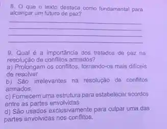 B. O que o texto destaca como fundamental para
alcançar um futuro de paz?
__
9. Qual é a importancia dos tratados de paz na
resolução de conflitos armados?
a) Prolongam os conflitos tornando-os mais dificeis
de resolver.
b) São irrelevantes na resolução de conflitos
armados.
c) Fomecem uma estrutura para estabelecer acordos
entre as partes envolvidas.
d) São usados exclusivamente para culpar uma das
partes envolvidas nos conflitos.