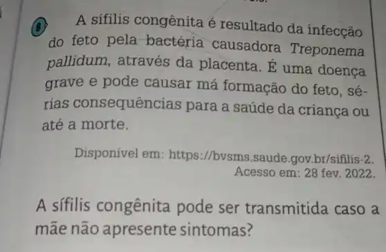 (B) A sifilis congênita é resultado da infecção
do feto pela bactéria causadora Treponema
pallidum , através da placenta. E uma doenca
grave e pode causar má formação do feto, sé-
rias consequências para a saúde da crianca ou
até a morte.
Disponível em:https://bvsm 3.saude.gov.br/siflis -2.
Acesso em: 28 fev . 2022.
A sifilis congênita pode ser transmitida caso a
mãe não apresente sintomas?