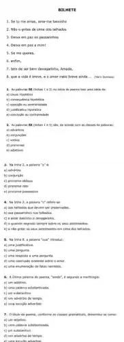 BILHETE
1. Se tu me amas, ama-me baixinho
2. Não o grites de cima dos telhados
3. Deixa em paz os passarinhos
4. Deixa em paz a mim!
5. Se me queres,
6. enfim,
7. tem de ser bem devagarinho, Amada,
8. que a vida é breve, e o amor mais breve ainda __ (Marlo Quintana)
1. As palavras SE (linhas 1 e 5)no inicio do poema traz uma idela de:
a) causa hipotética
2. As palavras SE (linhas 1 e 5)são, de acordo com as classes de palavras:
a) advérbios
3. Na linha 2,a palavra "o" é:
4. Na linha 2,a palavra "o" refere-se:
a) aos telhados que devem ser preservados.
b) aos passarinhos nos telhados.
c) a amar baixinho e devagarinho.
d) a guardar segredo sempre sobre os seus sentimentos.
e) a nǎo gritar os seus sentimentos em cima dos telhados.
c) uma resposta a uma pergunta.
d) uma conclusão evidente sobre o amor.
e) uma enumeração de fatos narrados.
6. A última palavra do poema, "ainda", é segundo a morfologia:
a) um adjetivo.
7. Otitulo do poema, conforme as classes gramaticais, denomina-se como:
a) um adjetivo.