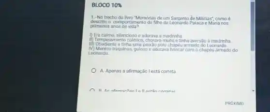 BLOCO 10% 
1.-No trecho do livro "Memórias de um Sargento đe Milicias'como é
descrito o comportamento do filho de Pataca e Maria nos
primeiros anos de vida?
1) Era calmo, silencioso e adorava a madrinha.
if) Temperamento colérico, chorava muito e tinha aversão à madrinha.
III) Obediente e tinha uma paixão pelo chapéu armado do Leonardo.
IV) Menino traquinas guloso e adorava brincar com o chapéu armado do
Leonardo.
A. Apenas a afirmação l está correta.
R Ac afirmarñacla Il act5n corratoc
PRÓXIMO