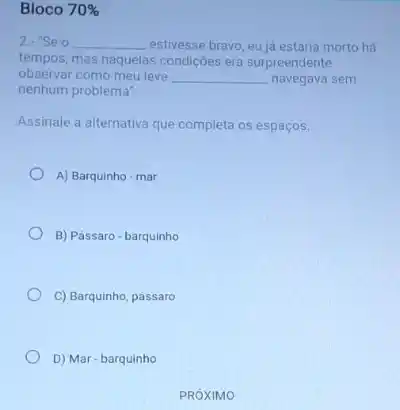 Bloco 70% 
2. "Seo __ estivesse bravo, eu já estaria morto há
tempos, mas naquelas condições era surpreendente
observar como meu leve __ navegava sem
nenhum problema"
Assinale a alternativa que completa os espaços:
A) Barquinho-mar
B) Pássaro-barquinho
C) Barquinho, pássaro
D) Mar-barquinho
PROXIMO